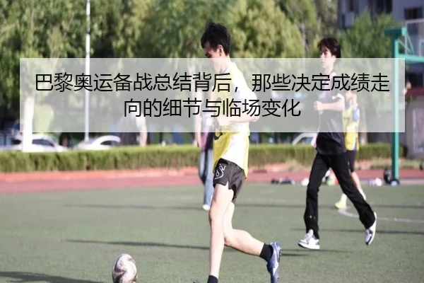 巴黎奥运备战总结背后，那些决定成绩走向的细节与临场变化